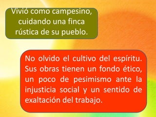 Vivió como campesino,
cuidando una finca
rústica de su pueblo.
No olvido el cultivo del espíritu.
Sus obras tienen un fondo ético,
un poco de pesimismo ante la
injusticia social y un sentido de
exaltación del trabajo.
 
