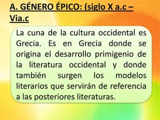 A. GÉNERO ÉPICO:
La cuna de la cultura occidental es
Grecia. Es en Grecia donde se
origina el desarrollo primigenio de
la literatura occidental y donde
también surgen los modelos
literarios que servirán de referencia
a las posteriores literaturas.
 