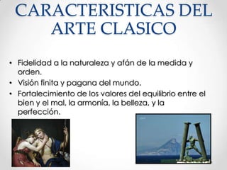 CARACTERISTICAS DEL
ARTE CLASICO
• Fidelidad a la naturaleza y afán de la medida y
orden.
• Visión finita y pagana del mundo.
• Fortalecimiento de los valores del equilibrio entre el
bien y el mal, la armonía, la belleza, y la
perfección.

 