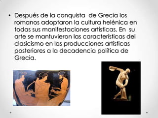 • Después de la conquista de Grecia los
romanos adoptaron la cultura helénica en
todas sus manifestaciones artísticas. En su
arte se mantuvieron las características del
clasicismo en las producciones artísticas
posteriores a la decadencia política de
Grecia.

 