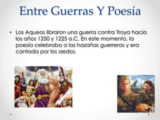 Entre Guerras Y Poesía
• Los Aqueos libraron una guerra contra Troya hacia
los años 1250 y 1225 a.C. En este momento, la
poesía celebraba a las hazañas guerreras y era
cantada por los aedos.

 