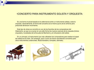 Es una forma musical basada en la alternancia entre un instrumento solista y toda la
orquesta. Generalmente, la forma del concierto es la misma que la de la sinfonía pero
prescinde del tercer movimiento.
Este tipo de obras se convirtió en uno de los favoritos de los compositores del
Clasicismo, ya que va a aunar en una sólo forma los nuevos avances de la orquesta (timbre
orquestal y novedades de la Escuela de Manheim) y el virtuosismo del solista.
En un principio, el instrumento que más utilizaban los compositores para realizar el papel
de solista era el violín. Sin embargo, poco a poco se fueron escribiendo conciertos para
otros instrumentos (violonchelo, flauta travesera, trompeta, clarinete).
•CONCIERTO PARA INSTRUMENTO SOLISTA Y ORQUESTA:
 