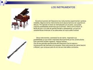 Durante el periodo del Clasicismo los instrumentos experimentan cambios
notables. Algunos de los instrumentos de la época barroca van cayendo en
desuso. Por ejemplo el clave es reemplazado por el piano, que posee
mejores posibilidades dinámicas que el primero. Otros como el laúd, la
flauta de pico o la viola de gamba tienden a desaparecer, ya que sus
características tímbricas no se adecuaban al nuevo estilo musical.
Otros instrumentos, sobretodo los de viento, mejorarán sus
posibilidades ya que serán mejorados técnicamente por los constructores.
Esto permitirá ampliar registros, mejorar timbres,…
Una de las grandes aportaciones del Clasicismo fue la mejora e
incorporación del clarinete a la orquesta. Este instrumento de viento fascinó
a Mozart, que compuso para él uno de sus más bellos conciertos.
LOS INSTRUMENTOS
 