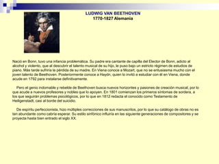 Nació en Bonn, tuvo una infancia problemática. Su padre era cantante de capilla del Elector de Bonn, adicto al
alcohol y violento, que al descubrir el talento musical de su hijo, le puso bajo un estricto régimen de estudios de
piano. Más tarde sufriría la pérdida de su madre. En Viena conoce a Mozart, que no se entusiasma mucho con el
joven talento de Beethoven. Posteriormente conoce a Haydn, quien lo invitó a estudiar con él en Viena, donde
acude en 1792 para instalarse definitivamente.
Pero el genio indomable y rebelde de Beethoven busca nuevos horizontes y pasiones de creación musical, por lo
que acude a nuevos profesores y nobles que lo apoyen. En 1801 comienzan los primeros síntomas de sordera, a
los que seguirán problemas psicológicos, por lo que en 1812 redacta el conocido como Testamento de
Heiligenstadt, casi al borde del suicidio.
De espíritu perfeccionista, hizo múltiples correcciones de sus manuscritos, por lo que su catálogo de obras no es
tan abundante como cabría esperar. Su estilo sinfónico influiría en las siguiente generaciones de compositores y se
proyecta hasta bien entrado el siglo XX.
LUDWIG VAN BEETHOVEN
1770-1827 Alemania
 
