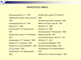 •Sonata para piano nº 7 - 1798
•Septeto para cuerda y viento, opus 20 -
1799
•Sonata para piano nº 8 - 1799
•Sinfonía nº 1 - 1800
•Sonata piano nº 14 "Claro de luna" -
1801
•Sonata violín y piano nº 5 "Primavera" -
1801
•Sonata piano nº 17 "Tempest" - 1802
•Sinfonía nº 3 - La heroica - 1803
•Sonata nº 21, op.53 "Waldstein" - 1804
•Fidelio (ópera) - 1805
•Sonata piano nº 23 "Appassionata" -
1805
•Sonata violín y piano nº 9 "Kreutzer" -
1805
•Concierto para violín y orquesta - 1806
•Misa en do mayor, opus 86 - 1807
•Sinfonía nº 5 - 1808
•Sinfonía nº 6 - 1808
•Concierto piano nº 5 Emperador - 1809
•Egmont, opus 84 - 1810
•Las ruinas de Atenas, opus 113 - 1811
•Sinfonía nº 7 - 1812
•La victoria de Wellington - 1813
•Marcha triunfal de Tarpeja - 1813
•Sonata piano nº 29 "Hammerklavier" -
1818
•Sinfonía nº 9 - Himno a la alegría - 1824
PRINCIPALES OBRAS
 