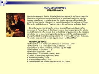 FRANZ JOSEPH HAYDN
1732-1809 Austria
Compositor austríaco. Junto a Mozart y Beethoven, es una de las figuras claves del
Clasicismo, considerado padre de la sinfonía, la sonata y el cuarteto de cuerdas
(aunque estas formas ya existían antes, fue él quien las desarrolló con éxito). De
origen humilde, estudia música con un pariente de apellido Frank y luego en Viena.
Más tarde, recibirá clases de Porpora, a través del cual conoce la obra de Gluck.
Sin embargo, su mejor amigo fue el joven prodigio Mozart, veinticuatro años
menor que él. Fue profesor de Beethoven, pero no llegaron a congeniar. Su talento
maduró lentamente y fue modelo de la evolución del lenguaje artístico. Su música se
caracteriza por su buen humor y picardía, aunque también ha creado pasajes de
gran profundidad. Su amplio catálogo abarca 108 sinfonías, 68 cuartetos de cuerda,
47 sonatas para piano, 26 óperas, algunas misas y un Stabat Mater.
PRINCIPALES OBRAS:
•Sinfonía nº 31 en re menor (con la llamada de la trompa) - 1760
•Sinfonía nº 45 en fa sostenido menor (Los adioses) - 1772
•Concierto en re mayor para clave y orquesta Op. 21 - 1783
•Sinfonía nº 88 en sol mayor - 1787
•Sinfonía de los juguetes - 1788
•Sinfonía nº 92 en sol mayor (Oxford) - 1791
•Cuarteto en do mayor (Emperador) - 1798
•La Creación (oratorio) - 1798
•Las estaciones (oratorio) - 1801
•Dos movimientos del cuarteto de cuerdas Op. 103 - 1803
 