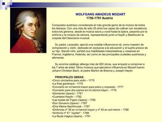 WOLFGANG AMADEUS MOZART
1756-1791 Austria
Compositor austríaco considerado el más grande genio de la música de todos
los tiempos. Con una vida de sólo 35 años fue capaz de cultivar con excelencia
todos los géneros, desde la música sacra y coral hasta la ópera, pasando por la
sinfonía y la música de cámara, representando junto a Haydn y Beethoven la
cúspide del Clasicismo musical.
Su padre, Leopoldo, ejerció una notable influencia en él, como maestro de
composición y violín, dedicado en exclusiva a la educación y el sueño precoz de
su hijo. Siendo niño, exhibió sus habilidades interpretativas y creativas en
Francia, Inglaterra, Holanda, así como en las principales ciudades austríacas y
alemanas.
Su enorme catálogo alberga más de 600 obras, que empezó a componer a
los 7 años de edad. Otros músicos que ejercieron influencia en Mozart fueron
Johann Christian Bach, el padre Martini de Bolonia y Joseph Haydn.
PRINCIPALES OBRAS:
•Cinco conciertos para violín - 1775
•La finta giardinera - 1775
•Concierto en mi bemol mayor para piano y orquesta - 1777
•Concierto para dos pianos en mi bemol mayor - 1779
•Idomeneo (ópera) - 1781
•Cuartetos Haydn - 1782
•Las bodas de Fígaro (ópera) - 1785
•Don Giovanni (ópera) - 1787
•Eine Kleine Nachtmusik - 1787
•Sinfonías nº 39 en mi bemol mayor y nº 40 en sol menor - 1788
•Sinfonía nº 41 "Júpiter" - 1788
•La flauta mágica (ópera) - 1791
 