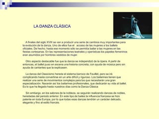 A finales del siglo XVIII se van a producir una serie de cambios muy importantes para
la evolución de la danza. Uno de ellos fue el acceso de las mujeres a los ballets
oficiales. De hecho, hasta ese momento sólo se permitía bailar a las mujeres en las
fiestas cortesanas. En las representaciones teatrales y operísticas los papeles femeninos
eran asumidos por hombres vestidos de mujer.
Otro aspecto destacable fue que la danza se independizó de la ópera. A partir de
entonces, el ballet puso en escena una historia concreta, con ayuda de música pero sin
ayuda de cantantes que la explicasen.
La danza del Clasicismo hereda el sistema barroco de Feuillet, pero se irá
complicando hasta convertirse en un arte difícil y riguroso. Los bailarines tienen que
realizar una serie de movimientos complejos para los que necesitarán una gran
especialización. Nacerán así los bailarines profesionales, que dedicarán su vida al ballet.
Es lo que ha llegado hasta nuestros días como la Danza Clásica
Sin embargo, en los salones de la nobleza, se seguirán realizando danzas de nobles,
heredadas del periodo anterior. En este tipo de bailes la influencia francesa se hizo
patente en toda Europa, por lo que todas esas danzas tendrán un carácter delicado,
elegante y fino al estilo francés.
LA DANZA CLÁSICA
 