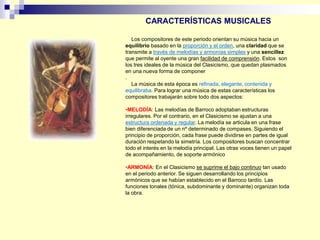 Los compositores de este periodo orientan su música hacia un
equilibrio basado en la proporción y el orden, una claridad que se
transmite a través de melodías y armonías simples y una sencillez
que permite al oyente una gran facilidad de comprensión. Estos son
los tres ideales de la música del Clasicismo, que quedan plasmados
en una nueva forma de componer
.
La música de esta época es refinada, elegante, contenida y
equilibraba. Para lograr una música de estas características los
compositores trabajarán sobre todo dos aspectos:
•MELODÍA: Las melodías de Barroco adoptaban estructuras
irregulares. Por el contrario, en el Clasicismo se ajustan a una
estructura ordenada y regular. La melodía se articula en una frase
bien diferenciada de un nº determinado de compases. Siguiendo el
principio de proporción, cada frase puede dividirse en partes de igual
duración respetando la simetría. Los compositores buscan concentrar
todo el interés en la melodía principal. Las otras voces tienen un papel
de acompañamiento, de soporte armónico
•ARMONÍA: En el Clasicismo se suprime el bajo continuo tan usado
en el periodo anterior. Se siguen desarrollando los principios
armónicos que se habían establecido en el Barroco tardío. Las
funciones tonales (tónica, subdominante y dominante) organizan toda
la obra.
CARACTERÍSTICAS MUSICALES
 
