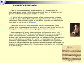 Como ya habíamos adelantado, la música religiosa va a estar en declive en
esta época, ya que tanto la música instrumental como la ópera se van a convertir en
géneros mucho más solicitados por el público en general.
En el terreno de la música religiosa, no cabe señalar grandes cambios musicales
respecto a la época anterior. Se seguirán creando prácticamente los mismos géneros,
dentro de los cuales destacará la misa. Un tipo de misa especial que va a adquirir gran
importancia en este periodo es el Réquiem.
El Réquiem es la música compuesta para la misa de los difuntos de la Iglesia
católica. Dicha música es ligeramente distinta de la de otras misas, ya que se prescinde
de las partes consideradas demasiado alegres para una ocasión de duelo.
Dentro de este tipo de género, podemos destacar "El Réquiem de Mozart", obra
maestra de la música clásica. Según cuenta la leyenda, esta obra le fue encargada a
Mozart por un desconocido. El compositor, que entonces ya estaba gravemente
enfermo, creyó que se trataba de un encargo del más allá para su propio funeral y murió
componiendo la séptima parte de la obra que lleva por título Lacrimosa. Esta parte
termina con la palabra Amen, palabra que se utilizaba al final de la misa, algo extraño
teniendo en cuenta que a Mozart aún le quedaba la mitad del réquiem por componer. La
obra sería completada , siguiendo las instrucciones que el compositor dejó escritas, por
su alumno Süsmayr.
LA MÚSICA RELIGIOSA
 