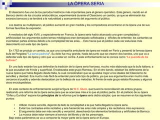 El clasicismo fue uno de los periodos históricos más importantes para el género operístico. Este género, nacido en el
Barroco dentro de los círculos aristocráticos, experimentará durante el Clasicismo un cambio, ya que se eliminarán los
excesos barrocos y se tenderá a la naturalidad y acercamiento del argumento al público.
Los teatros se multiplicaron, el público aumentó en gran medida y los compositores encontraron en la ópera una de sus
formas favoritas de expresión.
A mediados del siglo XVIII, y especialmente en Francia, la ópera seria había alcanzado una gran complejidad y
artificiosidad: los argumentos sobre temas mitológicos eran demasiado sofisticados y difíciles de entender, los cantantes se
inventaban partes enteras debido a la complejidad de las arias,... Esto hacía que el público cada vez estuviese más
descontento con este tipo de ópera.
En 1752 se produjo un cambio, ya que una compañía ambulante de ópera se instaló en París y presentó la famosa ópera
bufa de Pergolesi "La serva padrona". Su éxito fue muy grande, hasta tal punto que se crearon dos bandos, uno que va a
defender este tipo de ópera y otro que va a estar en contra. A este enfrentamiento se le conoce como "La querella de los
bufones".
En una lado estarán los que defendían la tradición de la ópera seria francesa, mucho más elaborada que la bufa italiana, a
la que acusaban de frívola y superficial. Encabezaba este grupo Rameau. En el otro bando, estaban los defensores de la
nueva ópera que había llegado desde Italia, la cual consideraban que se ajustaba mejor a los ideales del Clasicismo de
sencillez y claridad. Era mucho más fácil de entender para todo tipo de público, ya que sus argumentos eran mucho más
cercanos al pueblo y además destacaban por la belleza de sus melodías. Al frente de este grupo estaba Rouseau y algunos
otros enciclopedistas.
En este contexto de enfrentamiento surgió la figura de W.C. Gluck, que buscó la reconciliación de ambos grupos,
realizando una reforma de la ópera seria para que se acercase más a lo que el público pedía. En el prefacio de su ópera
"Orfeo y Eurídice" expone los principios de la reforma que la ópera seria debía adoptar, que se resumen en los siguientes
puntos:
• Utilizar música sencilla, dejando de lado la complejidad a la que había llegado la ópera seria.
• Evitar los contrastes entre recitativo y aria haciendo las arias más simples y los recitativos más expresivos.
• El argumento debe ser más sencillo y verosímil, desechando los elementos fantásticos y artificiales de Barroco.
• La música debe estar siempre al servicio del libreto y de los personajes.
Bajo estos parámetros se va a componer la mayor parte de la ópera seria en Europa.
LA ÓPERA SERIA
 