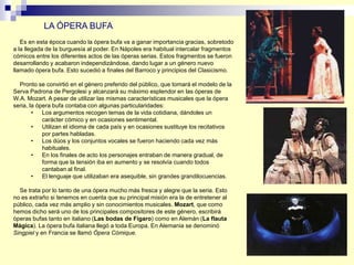 Es en esta época cuando la ópera bufa va a ganar importancia gracias, sobretodo
a la llegada de la burguesía al poder. En Nápoles era habitual intercalar fragmentos
cómicos entre los diferentes actos de las óperas serias. Estos fragmentos se fueron
desarrollando y acabaron independizándose, dando lugar a un género nuevo
llamado ópera bufa. Esto sucedió a finales del Barroco y principios del Clasicismo.
Pronto se convirtió en el género preferido del público, que tomará el modelo de la
Serva Padrona de Pergolesi y alcanzará su máximo esplendor en las óperas de
W.A. Mozart. A pesar de utilizar las mismas características musicales que la ópera
seria, la ópera bufa contaba con algunas particularidades:
• Los argumentos recogen temas de la vida cotidiana, dándoles un
carácter cómico y en ocasiones sentimental.
• Utilizan el idioma de cada país y en ocasiones sustituye los recitativos
por partes habladas.
• Los dúos y los conjuntos vocales se fueron haciendo cada vez más
habituales.
• En los finales de acto los personajes entraban de manera gradual, de
forma que la tensión iba en aumento y se resolvía cuando todos
cantaban al final.
• El lenguaje que utilizaban era asequible, sin grandes grandilocuencias.
Se trata por lo tanto de una ópera mucho más fresca y alegre que la seria. Esto
no es extraño si tenemos en cuenta que su principal misión era la de entretener al
público, cada vez más amplio y sin conocimientos musicales. Mozart, que como
hemos dicho será uno de los principales compositores de este género, escribirá
óperas bufas tanto en italiano (Las bodas de Fígaro) como en Alemán (La flauta
Mágica). La ópera bufa italiana llegó a toda Europa. En Alemania se denominó
Singpiel y en Francia se llamó Ópera Cómique.
LA ÓPERA BUFA
 