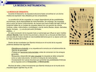 •LA MÚSICA DE ORQUESTA:
Durante el Clasicismo, la orquesta evoluciona hasta convertirse en uno de los
medios de expresión más utilizados por los compositores.
La constitución de las orquestas va a seguir dependiendo de las posibilidades
económicas y de la disponibilidad de instrumentistas. Sin embargo, las orquestas
poco a poco se fueron uniformizando, de manera que hacia finales del siglo XVIII ya
podemos hablar de un modelo de orquesta clásica con una sección de cuerda
(violines, violas, violonchelos y contrabajos), una de viento (flautas, oboes, clarinetes,
fagots, trompas,…) y una de percusión (timbales,
platillos,…)
En esta concreción de la orquesta hubo un personaje que influye en gran medida:
Johann Stamitz. Este hombre fue promotor y director de La Escuela de Mannheim,
una escuela de música situada en esa localidad alemana que en su época contó con
la mejor orquesta del mundo.
Dentro de las novedades que Stamitz introduce en el mundo de la orquesta
podemos destacar las siguientes:
•Disciplina en el estudio: a su orquesta se le conocía con el sobrenombre de
“Ejército de generales”
•Trabajo por secciones instrumentales: antes de comenzar con los ensayos
generales.
•Búsqueda y desarrollo del color orquestal: la orquesta se debe comportar
como un solo instrumento, no como un conjunto de instrumentos.
•Incorporación de nuevos recursos que aumentan las posibilidades tímbricas
de la orquesta como el Crescendo y el Diminuendo.
Muchas de estas y otras innovaciones que Stamitz introduce en el mundo de la
orquesta siguen vigentes hoy en día.
LA MÚSICA INSTRUMENTAL
 