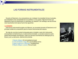 Durante el Clasicismo, los compositores van a trabajar innumerables formas musicales,
que adaptaban a las necesidades de sus pedidos o a sus gustos. Algunas formas que
destacaron fueron el divertimento, la serenata o la casación. Sin embargo, las tres formas
más importantes de la época fueron las siguientes:
•LA SONATA
Esta forma instrumental surgida en el Barroco, se convertirá durante el Clasicismo en el
principal modelo de composición para la música instrumental de la época.
Se trata de una obra musical compuesta para un teclado o para otro instrumento
acompañado normalmente por un instrumento de teclado. La sonata consta de cuatro
partes denominadas movimientos. Cada uno de esos movimientos se distingue por su
tempo y por su estructura, distinta de los demás.
1.Rápido (Allegro) En la tonalidad principal
2.Lento (Andante o largo) En una tonalidad vecina.
3.Ligero (suele ser un Minueto) Tonalidad libre.
4.Rápido (Allegro o presto) Tono principal.
LAS FORMAS INSTRUMENTALES
 