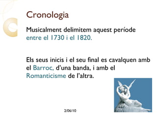 Cronologia Musicalment delimitem aquest període  entre el 1730 i el 1820. Els seus inicis i el seu final es cavalquen amb el  Barroc,  d’una banda, i amb el  Romanticisme  de l’altra. 