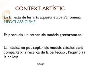 CONTEXT ARTÍSTIC En la resta de les arts aquesta etapa s’anomena  NEOCLASSICISME  Es produeix un retorn als models grecoromans. La música no pot copiar els models clàssics però comparteix la recerca de la perfecció , l’equilibri i la bellesa. És per això que la música d’aquest període s’anomena CLÀSSICA i no NEOCLÀSSICA. 