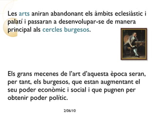 Les  arts  aniran abandonant els àmbits eclesiàstic i palatí i passaran a desenvolupar-se de manera principal als  cercles burgesos . Els grans mecenes de l’art d’aquesta època seran, per tant, els burgesos, que estan augmentant el seu poder econòmic i social i que pugnen per obtenir poder polític. 