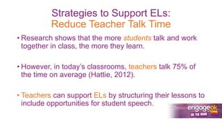 Strategies to Support ELs:
Reduce Teacher Talk Time
• Research shows that the more students talk and work
together in class, the more they learn.
• However, in today’s classrooms, teachers talk 75% of
the time on average (Hattie, 2012).
• Teachers can support ELs by structuring their lessons to
include opportunities for student speech.
 