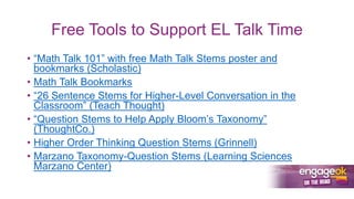 Free Tools to Support EL Talk Time
• “Math Talk 101” with free Math Talk Stems poster and
bookmarks (Scholastic)
• Math Talk Bookmarks
• “26 Sentence Stems for Higher-Level Conversation in the
Classroom” (Teach Thought)
• “Question Stems to Help Apply Bloom’s Taxonomy”
(ThoughtCo.)
• Higher Order Thinking Question Stems (Grinnell)
• Marzano Taxonomy-Question Stems (Learning Sciences
Marzano Center)
 