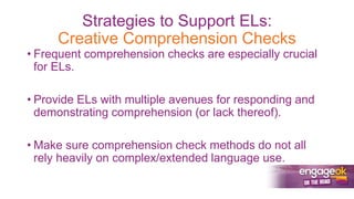 Strategies to Support ELs:
Creative Comprehension Checks
• Frequent comprehension checks are especially crucial
for ELs.
• Provide ELs with multiple avenues for responding and
demonstrating comprehension (or lack thereof).
• Make sure comprehension check methods do not all
rely heavily on complex/extended language use.
 
