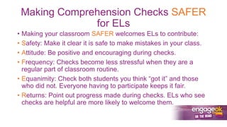 Making Comprehension Checks SAFER
for ELs
• Making your classroom SAFER welcomes ELs to contribute:
• Safety: Make it clear it is safe to make mistakes in your class.
• Attitude: Be positive and encouraging during checks.
• Frequency: Checks become less stressful when they are a
regular part of classroom routine.
• Equanimity: Check both students you think “got it” and those
who did not. Everyone having to participate keeps it fair.
• Returns: Point out progress made during checks. ELs who see
checks are helpful are more likely to welcome them.
 