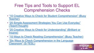 Free Tips and Tools to Support EL
Comprehension Checks
• “10 Creative Ways to Check for Student Comprehension” (Busy
Teacher)
• “20 Simple Assessment Strategies You Can Use Everyday”
(TeachThought)
• “20 Creative Ways to Check for Understanding” (Brilliant or
Insane)
• “10 Ways to Check Reading Comprehension” (Busy Teacher)
• “Six Ways to Check Comprehension in the Language
Classroom” (S-TESL)
 