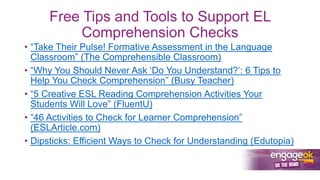 Free Tips and Tools to Support EL
Comprehension Checks
• “Take Their Pulse! Formative Assessment in the Language
Classroom” (The Comprehensible Classroom)
• “Why You Should Never Ask ‘Do You Understand?’: 6 Tips to
Help You Check Comprehension” (Busy Teacher)
• “5 Creative ESL Reading Comprehension Activities Your
Students Will Love” (FluentU)
• “46 Activities to Check for Learner Comprehension”
(ESLArticle.com)
• Dipsticks: Efficient Ways to Check for Understanding (Edutopia)
 