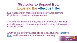 Strategies to Support ELs:
Lowering the Affective Filter
• ELs must perform intellectual double duty when learning
English and content info simultaneously.
• This additional work is taxing, and can be stressful. ELs may
exhibit increased tiredness or periods of “zoning out” compared
to non-EL peers.
• Anything that actively causes stress raises students’ “affective
filter” and impedes comprehension and learning.*
 