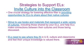 Strategies to Support ELs:
Invite Culture into the Classroom
• One crucial strategy for lowering affective filter is providing
opportunities for ELs to share about their native cultures.
• Strive to use books and materials that represent a wide variety
of cultures, including those shared by your ELs, and help ELs
make connections between their cultures and those being
discussed.
• ELs need to see where they fit in U.S. culture and classrooms
and feel their unique knowledge is valued there.
 