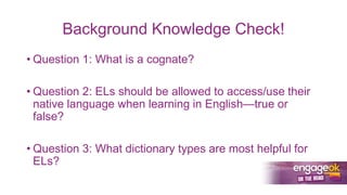 Background Knowledge Check!
• Question 1: What is a cognate?
• Question 2: ELs should be allowed to access/use their
native language when learning in English—true or
false?
• Question 3: What dictionary types are most helpful for
ELs?
 