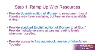 Step 1: Ramp Up With Resources
• Provide Spanish edition of Wonder to newcomer. (Local
libraries may have available, but free versions available
online.)
• Provide abridged English edition of Wonder to all ELs.*
Provide multiple versions at varying reading levels
whenever possible.
• Provide access to free audiobook version of Wonder on
Youtube.
 