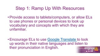 Step 1: Ramp Up With Resources
• Provide access to tablets/computers, or allow ELs
to use phones or personal devices to look up
vocabulary and concepts with which they are
unfamiliar.
• Encourage ELs to use Google Translate to look
up words in their native languages and listen to
their pronunciation in English.
 