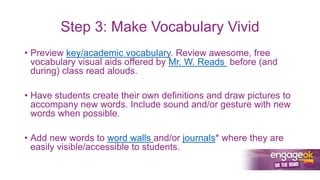 Step 3: Make Vocabulary Vivid
• Preview key/academic vocabulary. Review awesome, free
vocabulary visual aids offered by Mr. W. Reads before (and
during) class read alouds.
• Have students create their own definitions and draw pictures to
accompany new words. Include sound and/or gesture with new
words when possible.
• Add new words to word walls and/or journals* where they are
easily visible/accessible to students.
 