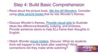 Step 4: Build Basic Comprehension
• Read aloud the picture book, We Are All Wonders. Consider
using other picture books that tie into Wonder’s themes.
• Discuss Wonder’s themes. Provide visual aids to illustrate
ideas like difference/disability, bullying, and kindness.
Provide sentence stems to help ELs frame their thoughts in
English.
• Watch Wonder movie trailers. Discuss: What do students
think will happen in the book after watching? What
connections did they make while watching?
 