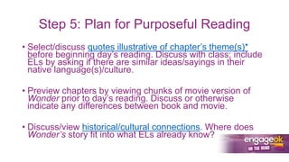 Step 5: Plan for Purposeful Reading
• Select/discuss quotes illustrative of chapter’s theme(s)*
before beginning day’s reading. Discuss with class; include
ELs by asking if there are similar ideas/sayings in their
native language(s)/culture.
• Preview chapters by viewing chunks of movie version of
Wonder prior to day’s reading. Discuss or otherwise
indicate any differences between book and movie.
• Discuss/view historical/cultural connections. Where does
Wonder’s story fit into what ELs already know?
 