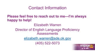 Contact Information
Please feel free to reach out to me—I’m always
happy to help!
Elizabeth Warren
Director of English Language Proficiency
Assessments
elizabeth.warren@sde.ok.gov
(405) 522-5073
 