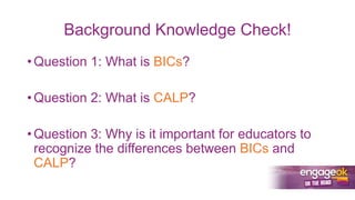 Background Knowledge Check!
• Question 1: What is BICs?
• Question 2: What is CALP?
• Question 3: Why is it important for educators to
recognize the differences between BICs and
CALP?
 