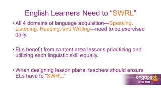 English Learners Need to “SWRL”
• All 4 domains of language acquisition—Speaking,
Listening, Reading, and Writing—need to be exercised
daily.
• ELs benefit from content area lessons prioritizing and
utilizing each linguistic skill equally.
• When designing lesson plans, teachers should ensure
ELs have to “SWRL.”
 