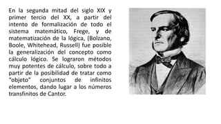 En la segunda mitad del siglo XIX y
primer tercio del XX, a partir del
intento de formalización de todo el
sistema matemático, Frege, y de
matematización de la lógica, (Bolzano,
Boole, Whitehead, Russell) fue posible
la generalización del concepto como
cálculo lógico. Se lograron métodos
muy potentes de cálculo, sobre todo a
partir de la posibilidad de tratar como
“objeto” conjuntos de infinitos
elementos, dando lugar a los números
transfinitos de Cantor.
 