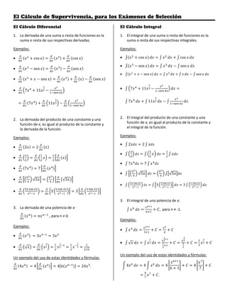 El Cálculo de Supervivencia, para los Exámenes de Selección
El Cálculo Diferencial
1. La derivada de una suma o resta de funciones es la
suma o resta de sus respectivas derivadas.
Ejemplos:
• cos cos
• sen sen
• sen sen
• 7 11
7 11
2. La derivada del producto de una constante y una
función de x, es igual al producto de la constante y
la derivada de la función.
Ejemplos:
• 2 2
•
• 7 7
• √5 √5
• 3 3
3. La derivada de una potencia de x:
, para n ≠ 0.
Ejemplos:
• 3 3
• √ √
Un ejemplo del uso de estas identidades y fórmulas:
4 4 4 6 24 .
El Cálculo Integral
1. El integral de una suma o resta de funciones es la
suma o resta de sus respectivas integrales.
Ejemplos:
• cos cos
• sen sen
• sen sen
• 7 11
7 11
2. El integral del producto de una constante y una
función de x, es igual al producto de la constante y
el integral de la función.
Ejemplos:
• 2 2
•
• 7 7
• √5 √5
• 3 3
3. El integral de una potencia de x:
, para n ≠ -1.
Ejemplos:
•
• √
Un ejemplo del uso de estas identidades y fórmulas:
4 4 4
6 1
4
7
.
 