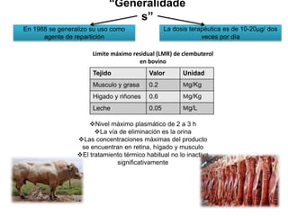“Generalidade
s”
La dosis terapéutica es de 10-20μg/ dos
veces por día
Tejido Valor Unidad
Musculo y grasa 0.2 Μg/Kg
Higado y riñones 0.6 Μg/Kg
Leche 0.05 Μg/L
Limite máximo residual (LMR) de clembuterol
en bovino
En 1988 se generalizo su uso como
agente de repartición
Nivel máximo plasmático de 2 a 3 h
La vía de eliminación es la orina
Las concentraciones máximas del producto
se encuentran en retina, hígado y musculo
El tratamiento térmico habitual no lo inactiva
significativamente
 