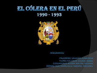 EL CÓLERA EN EL PERÚ 1990 - 1993 INTEGRANTES: 			               PALOMINO SALAZAR JONATHAN 		FLORES ESCOBAR GLORIA ISABEL                        COLLAHUAZO RIVERA MAYRA TATIANA MÉNDEZ RUÍZ FRANCISCO HERNÁN  ANTONIO 
