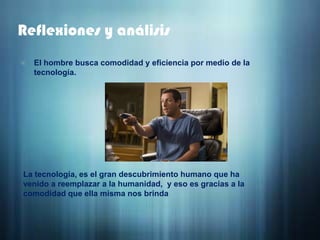 Reflexiones y análisisEl hombre busca comodidad y eficiencia por medio de la tecnología.La tecnología, es el gran descubrimiento humano que ha venido a reemplazar a la humanidad,  y eso es gracias a la comodidad que ella misma nos brinda