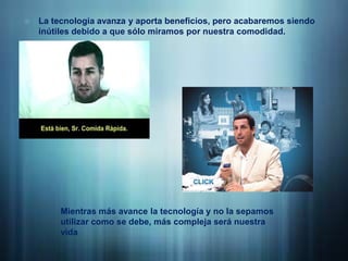 La tecnología avanza y aporta beneficios, pero acabaremos siendo inútiles debido a que sólo miramos por nuestra comodidad.Mientras más avance la tecnología y no la sepamos utilizar como se debe, más compleja será nuestra vida