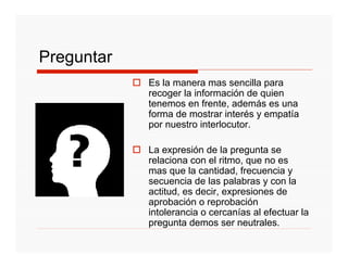 Preguntar
            Es la manera mas sencilla para
            recoger la información de quien
            tenemos en frente, además es una
            forma de mostrar interés y empatía
            por nuestro interlocutor.

            La expresión de la pregunta se
            relaciona con el ritmo, que no es
            mas que la cantidad, frecuencia y
            secuencia de las palabras y con la
            actitud, es decir, expresiones de
            aprobación o reprobación
            intolerancia o cercanías al efectuar la
            pregunta demos ser neutrales.
 