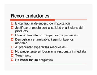 Recomendaciones
 Evitar hablar de suceso de importancia
 Justificar el precio con la calidad y la higiene del
 producto
 Usar un tono de voz respetuoso y persuasivo
 Demostrar ser amigable, trasmitir buenos
 modales
 Al preguntar esperar las respuestas
 No precipitarse en lograr una respuesta inmediata
 Tener tacto
 No hacer tantas preguntas
 