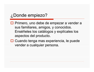¿Donde empiezo?
 Primero, uno debe de empezar a vender a
 sus familiares, amigos, y conocidos.
 Enséñeles los catálogos y explícales los
 aspectos del producto.
 Cuando tenga mas experiencia, le puede
 vender a cualquier persona.
 