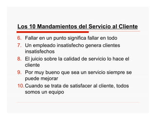 Los 10 Mandamientos del Servicio al Cliente
6. Fallar en un punto significa fallar en todo
7. Un empleado insatisfecho genera clientes
    insatisfechos
8. El juicio sobre la calidad de servicio lo hace el
    cliente
9. Por muy bueno que sea un servicio siempre se
    puede mejorar
10. Cuando se trata de satisfacer al cliente, todos
    somos un equipo
 