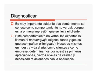 Diagnosticar
  Es muy importante cuidar lo que comúnmente se
  conoce como comportamiento no verbal, porque
  es la primera impresión que se lleva el cliente.
  Este comportamiento no verbal los expertos lo
  llaman el paralenguaje (signos, tonos y gestos
  que acompañan el lenguaje). Nosotros mismos
  en nuestra vida diaria, como clientes y como
  empresa, determinamos por nuestras primeras
  apreciaciones, ciertos niveles de calidad y
  necesidad relacionados con la apariencia.
 