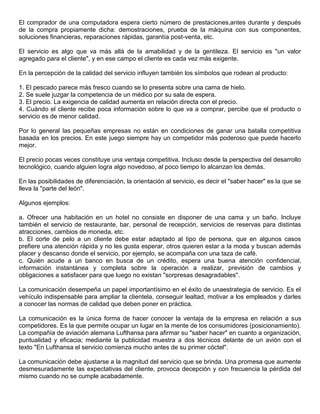 El comprador de una computadora espera cierto número de prestaciones,antes durante y después
de la compra propiamente dicha: demostraciones, prueba de la máquina con sus componentes,
soluciones financieras, reparaciones rápidas, garantía post-venta, etc.

El servicio es algo que va más allá de la amabilidad y de la gentileza. El servicio es "un valor
agregado para el cliente", y en ese campo el cliente es cada vez más exigente.

En la percepción de la calidad del servicio influyen también los símbolos que rodean al producto:

1. El pescado parece más fresco cuando se lo presenta sobre una cama de hielo.
2. Se suele juzgar la competencia de un médico por su sala de espera.
3. El precio. La exigencia de calidad aumenta en relación directa con el precio.
4. Cuándo el cliente recibe poca información sobre lo que va a comprar, percibe que el producto o
servicio es de menor calidad.

Por lo general las pequeñas empresas no están en condiciones de ganar una batalla competitiva
basada en los precios. En este juego siempre hay un competidor más poderoso que puede hacerlo
mejor.

El precio pocas veces constituye una ventaja competitiva. Incluso desde la perspectiva del desarrollo
tecnológico, cuando alguien logra algo novedoso, al poco tiempo lo alcanzan los demás.

En las posibilidades de diferenciación, la orientación al servicio, es decir el "saber hacer" es la que se
lleva la "parte del león".

Algunos ejemplos:

a. Ofrecer una habitación en un hotel no consiste en disponer de una cama y un baño. Incluye
también el servicio de restaurante, bar, personal de recepción, servicios de reservas para distintas
atracciones, cambios de moneda, etc.
b. El corte de pelo a un cliente debe estar adaptado al tipo de persona, que en algunos casos
prefiere una atención rápida y no les gusta esperar, otros quieren estar a la moda y buscan además
placer y descanso donde el servicio, por ejemplo, se acompaña con una taza de café.
c. Quién acude a un banco en busca de un crédito, espera una buena atención confidencial,
información instantánea y completa sobre la operación a realizar, previsión de cambios y
obligaciones a satisfacer para que luego no existan "sorpresas desagradables".

La comunicación desempeña un papel importantísimo en el éxito de unaestrategia de servicio. Es el
vehículo indispensable para ampliar la clientela, conseguir lealtad, motivar a los empleados y darles
a conocer las normas de calidad que deben poner en práctica.

La comunicación es la única forma de hacer conocer la ventaja de la empresa en relación a sus
competidores. Es la que permite ocupar un lugar en la mente de los consumidores (posicionamiento).
La compañía de aviación alemana Lufthansa para afirmar su "saber hacer" en cuanto a organización,
puntualidad y eficacia; mediante la publicidad muestra a dos técnicos delante de un avión con el
texto "En Lufthansa el servicio comienza mucho antes de su primer cóctel".

La comunicación debe ajustarse a la magnitud del servicio que se brinda. Una promesa que aumente
desmesuradamente las expectativas del cliente, provoca decepción y con frecuencia la pérdida del
mismo cuando no se cumple acabadamente.
 